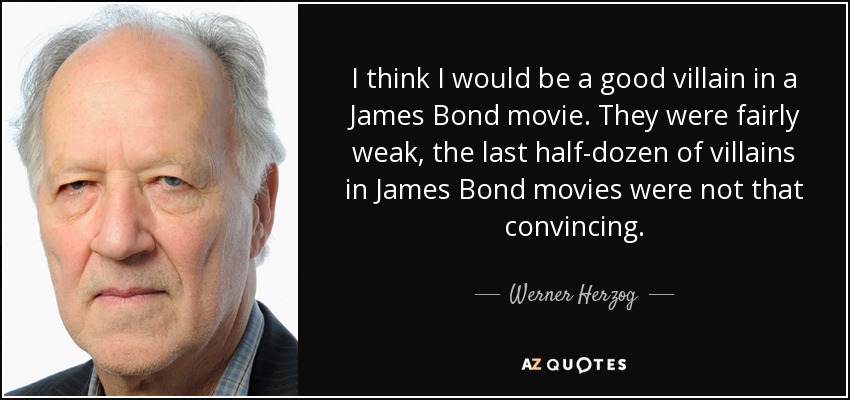 I think I would be a good villain in a James Bond movie. They were fairly weak, the last half-dozen of villains in James Bond movies were not that convincing. - Werner Herzog