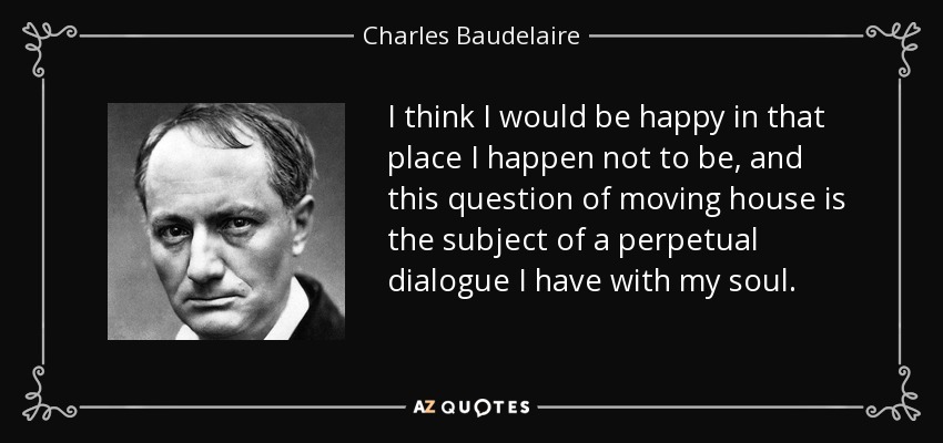 I think I would be happy in that place I happen not to be, and this question of moving house is the subject of a perpetual dialogue I have with my soul. - Charles Baudelaire