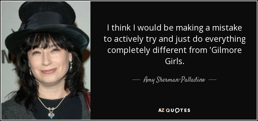 I think I would be making a mistake to actively try and just do everything completely different from 'Gilmore Girls. - Amy Sherman-Palladino
