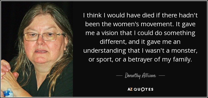 I think I would have died if there hadn't been the women's movement. It gave me a vision that I could do something different, and it gave me an understanding that I wasn't a monster, or sport, or a betrayer of my family. - Dorothy Allison