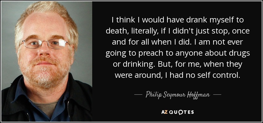 I think I would have drank myself to death, literally, if I didn't just stop, once and for all when I did. I am not ever going to preach to anyone about drugs or drinking. But, for me, when they were around, I had no self control. - Philip Seymour Hoffman