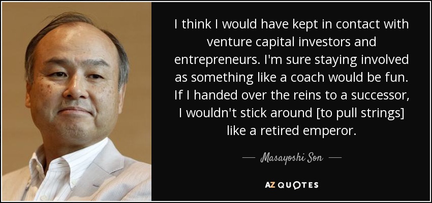 I think I would have kept in contact with venture capital investors and entrepreneurs. I'm sure staying involved as something like a coach would be fun. If I handed over the reins to a successor, I wouldn't stick around [to pull strings] like a retired emperor. - Masayoshi Son