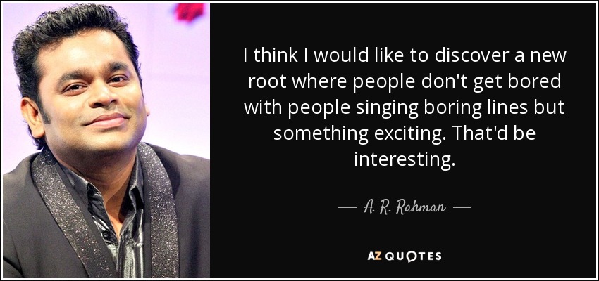 I think I would like to discover a new root where people don't get bored with people singing boring lines but something exciting. That'd be interesting. - A. R. Rahman