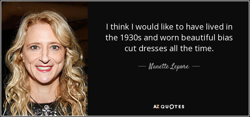 I think I would like to have lived in the 1930s and worn beautiful bias cut dresses all the time. - Nanette Lepore