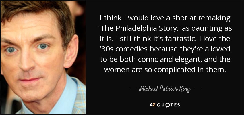 I think I would love a shot at remaking 'The Philadelphia Story,' as daunting as it is. I still think it's fantastic. I love the '30s comedies because they're allowed to be both comic and elegant, and the women are so complicated in them. - Michael Patrick King