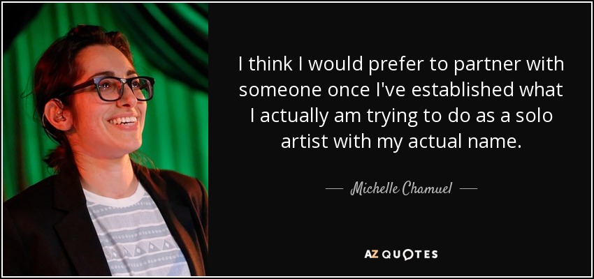 I think I would prefer to partner with someone once I've established what I actually am trying to do as a solo artist with my actual name. - Michelle Chamuel