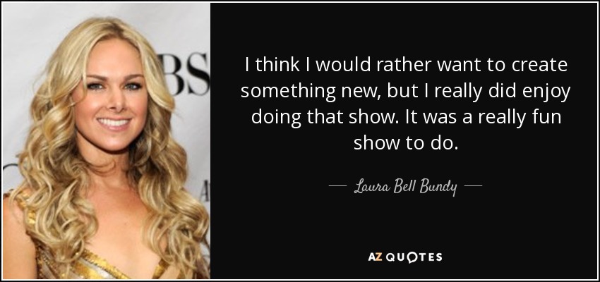 I think I would rather want to create something new, but I really did enjoy doing that show. It was a really fun show to do. - Laura Bell Bundy