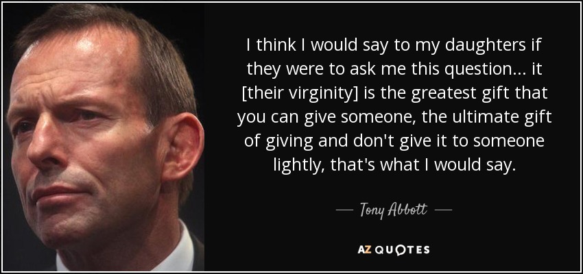 I think I would say to my daughters if they were to ask me this question... it [their virginity] is the greatest gift that you can give someone, the ultimate gift of giving and don't give it to someone lightly, that's what I would say. - Tony Abbott