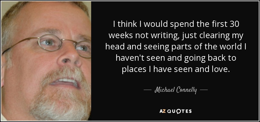 I think I would spend the first 30 weeks not writing, just clearing my head and seeing parts of the world I haven't seen and going back to places I have seen and love. - Michael Connelly