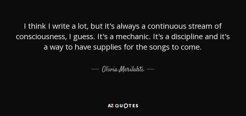 I think I write a lot, but it's always a continuous stream of consciousness, I guess. It's a mechanic. It's a discipline and it's a way to have supplies for the songs to come. - Olivia Merilahti