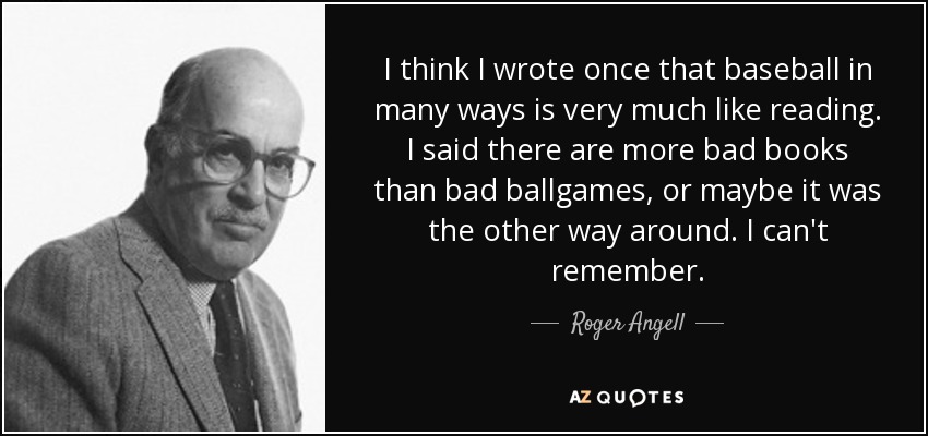 I think I wrote once that baseball in many ways is very much like reading. I said there are more bad books than bad ballgames, or maybe it was the other way around. I can't remember. - Roger Angell