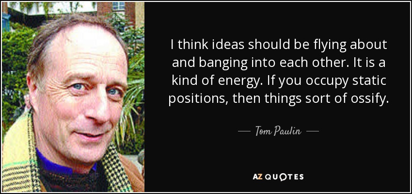 I think ideas should be flying about and banging into each other. It is a kind of energy. If you occupy static positions, then things sort of ossify. - Tom Paulin