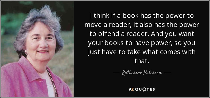 I think if a book has the power to move a reader, it also has the power to offend a reader. And you want your books to have power, so you just have to take what comes with that. - Katherine Paterson