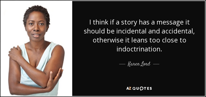 I think if a story has a message it should be incidental and accidental, otherwise it leans too close to indoctrination. - Karen Lord