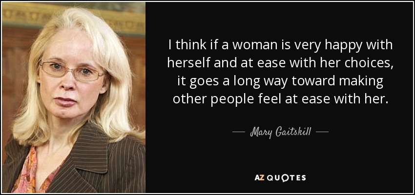 I think if a woman is very happy with herself and at ease with her choices, it goes a long way toward making other people feel at ease with her. - Mary Gaitskill