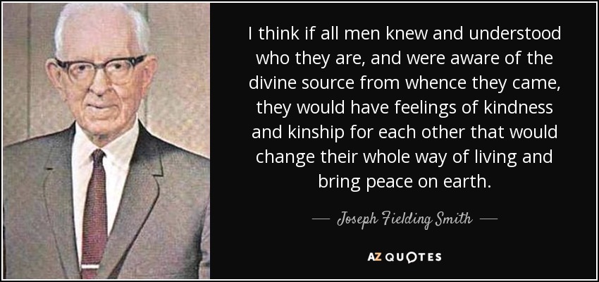 I think if all men knew and understood who they are, and were aware of the divine source from whence they came, they would have feelings of kindness and kinship for each other that would change their whole way of living and bring peace on earth. - Joseph Fielding Smith