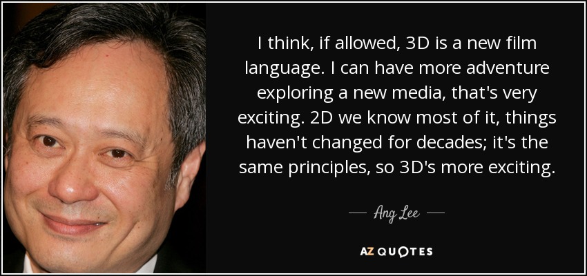 I think, if allowed, 3D is a new film language. I can have more adventure exploring a new media, that's very exciting. 2D we know most of it, things haven't changed for decades; it's the same principles, so 3D's more exciting. - Ang Lee