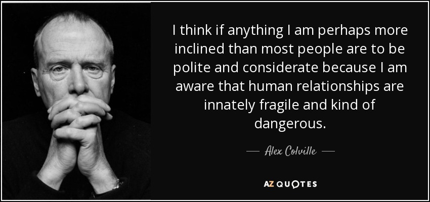 I think if anything I am perhaps more inclined than most people are to be polite and considerate because I am aware that human relationships are innately fragile and kind of dangerous. - Alex Colville