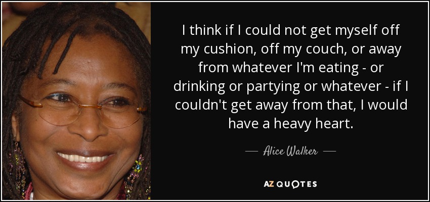 I think if I could not get myself off my cushion, off my couch, or away from whatever I'm eating - or drinking or partying or whatever - if I couldn't get away from that, I would have a heavy heart. - Alice Walker