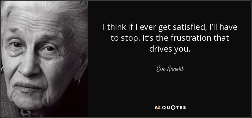 I think if I ever get satisfied, I’ll have to stop. It’s the frustration that drives you. - Eve Arnold