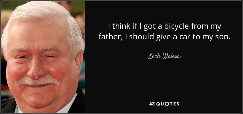 I think if I got a bicycle from my father, I should give a car to my son. - Lech Walesa