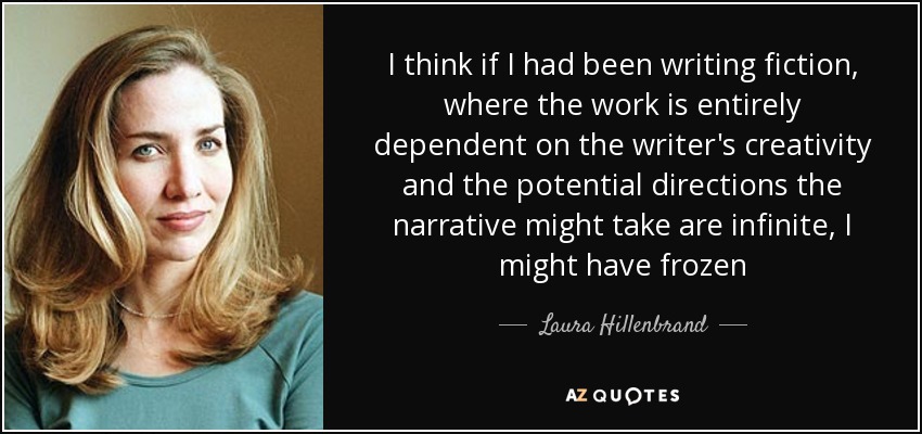 I think if I had been writing fiction, where the work is entirely dependent on the writer's creativity and the potential directions the narrative might take are infinite, I might have frozen - Laura Hillenbrand