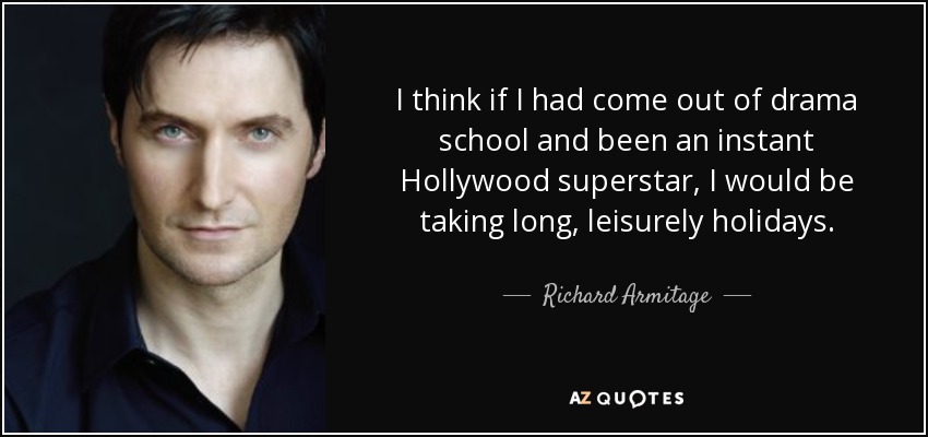 I think if I had come out of drama school and been an instant Hollywood superstar, I would be taking long, leisurely holidays. - Richard Armitage