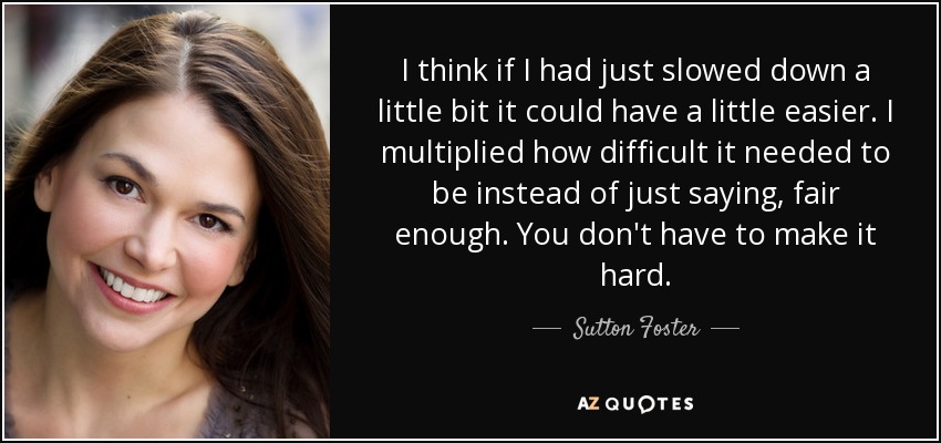 I think if I had just slowed down a little bit it could have a little easier. I multiplied how difficult it needed to be instead of just saying, fair enough. You don't have to make it hard. - Sutton Foster