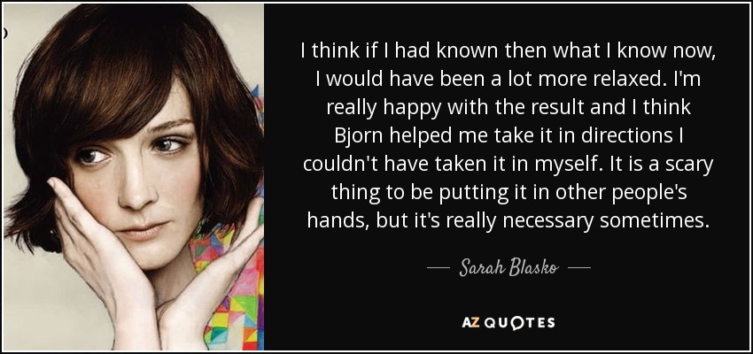 I think if I had known then what I know now, I would have been a lot more relaxed. I'm really happy with the result and I think Bjorn helped me take it in directions I couldn't have taken it in myself. It is a scary thing to be putting it in other people's hands, but it's really necessary sometimes. - Sarah Blasko