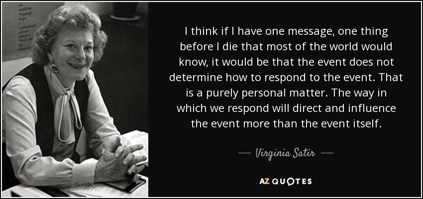 I think if I have one message, one thing before I die that most of the world would know, it would be that the event does not determine how to respond to the event. That is a purely personal matter. The way in which we respond will direct and influence the event more than the event itself. - Virginia Satir