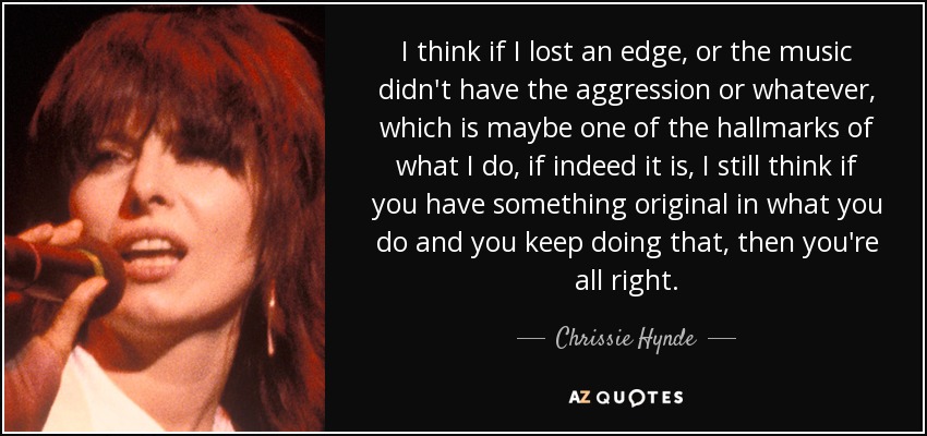 I think if I lost an edge, or the music didn't have the aggression or whatever, which is maybe one of the hallmarks of what I do, if indeed it is, I still think if you have something original in what you do and you keep doing that, then you're all right. - Chrissie Hynde