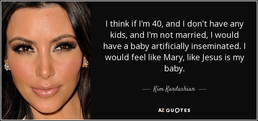I think if I'm 40, and I don't have any kids, and I'm not married, I would have a baby artificially inseminated. I would feel like Mary, like Jesus is my baby. - Kim Kardashian