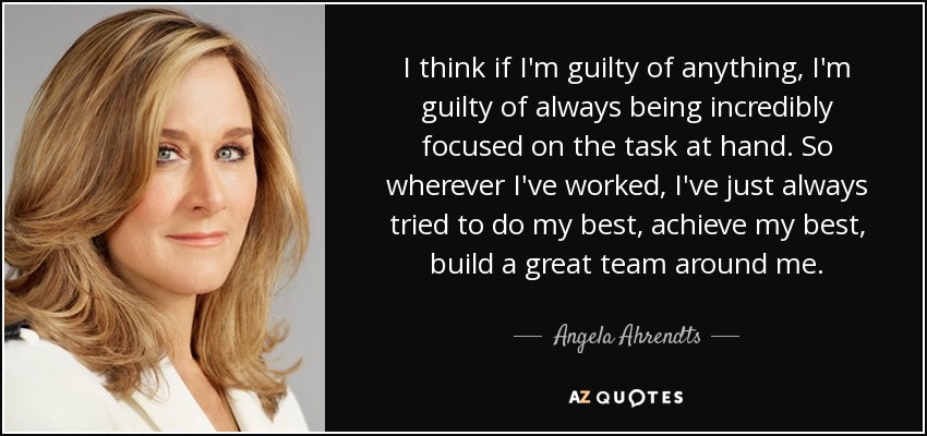 I think if I'm guilty of anything, I'm guilty of always being incredibly focused on the task at hand. So wherever I've worked, I've just always tried to do my best, achieve my best, build a great team around me. - Angela Ahrendts