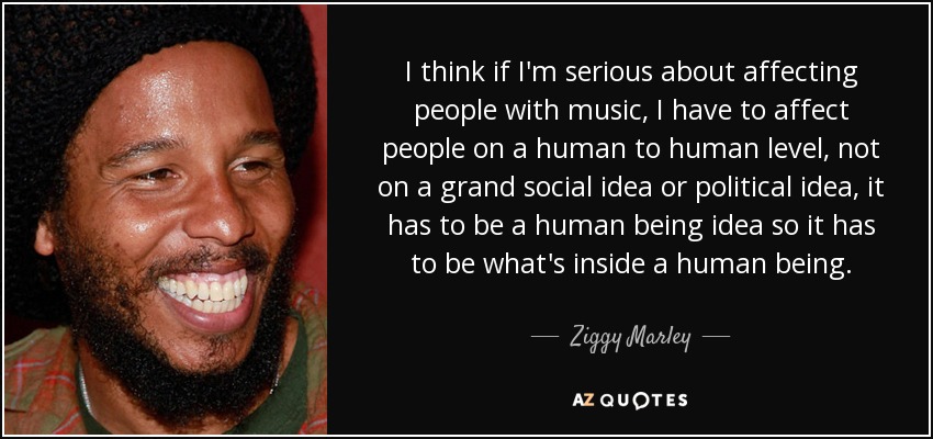 I think if I'm serious about affecting people with music, I have to affect people on a human to human level, not on a grand social idea or political idea, it has to be a human being idea so it has to be what's inside a human being. - Ziggy Marley
