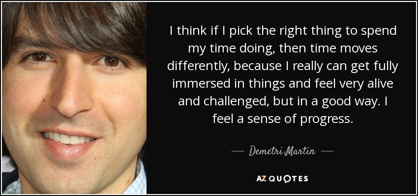 I think if I pick the right thing to spend my time doing, then time moves differently, because I really can get fully immersed in things and feel very alive and challenged, but in a good way. I feel a sense of progress. - Demetri Martin