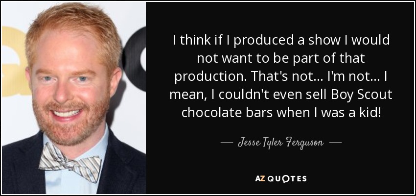 I think if I produced a show I would not want to be part of that production. That's not... I'm not... I mean, I couldn't even sell Boy Scout chocolate bars when I was a kid! - Jesse Tyler Ferguson
