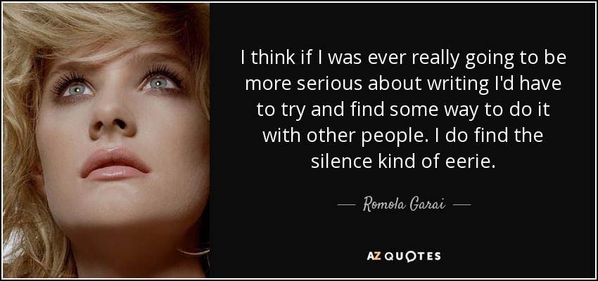 I think if I was ever really going to be more serious about writing I'd have to try and find some way to do it with other people. I do find the silence kind of eerie. - Romola Garai