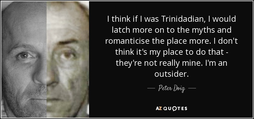 I think if I was Trinidadian, I would latch more on to the myths and romanticise the place more. I don't think it's my place to do that - they're not really mine. I'm an outsider. - Peter Doig