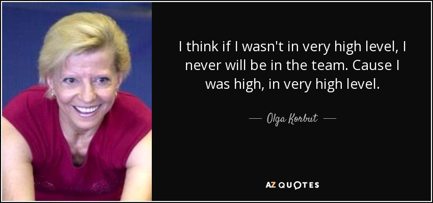 I think if I wasn't in very high level, I never will be in the team. Cause I was high, in very high level. - Olga Korbut
