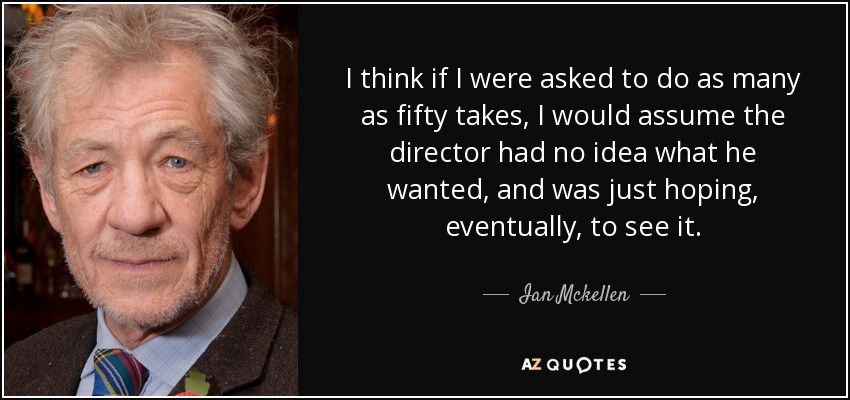 I think if I were asked to do as many as fifty takes, I would assume the director had no idea what he wanted, and was just hoping, eventually, to see it. - Ian Mckellen