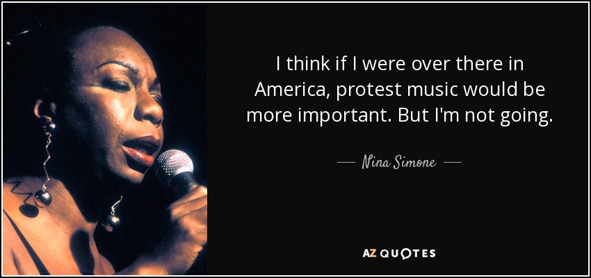 I think if I were over there in America, protest music would be more important. But I'm not going. - Nina Simone