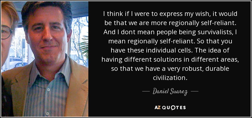 I think if I were to express my wish, it would be that we are more regionally self-reliant. And I dont mean people being survivalists, I mean regionally self-reliant. So that you have these individual cells. The idea of having different solutions in different areas, so that we have a very robust, durable civilization. - Daniel Suarez