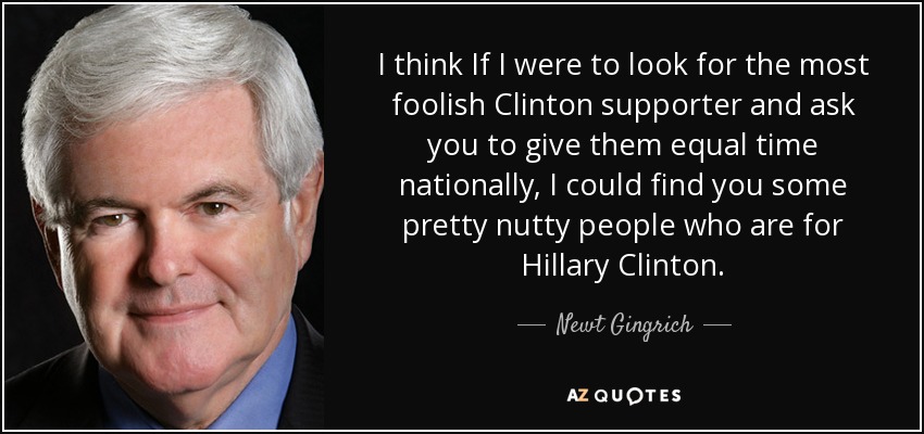 I think If I were to look for the most foolish Clinton supporter and ask you to give them equal time nationally, I could find you some pretty nutty people who are for Hillary Clinton. - Newt Gingrich
