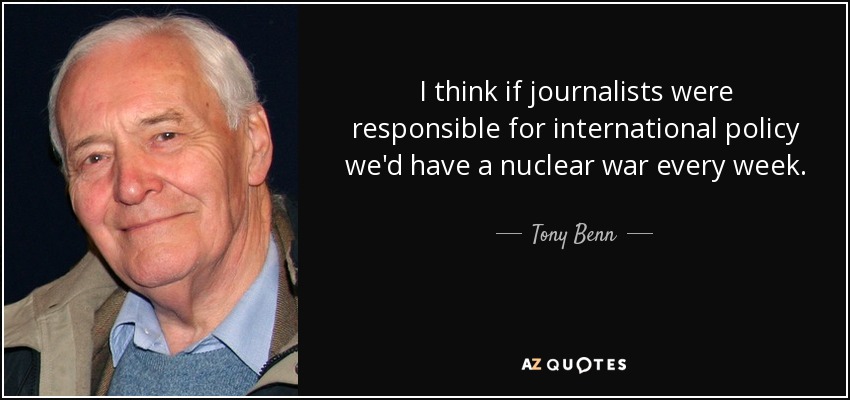 I think if journalists were responsible for international policy we'd have a nuclear war every week. - Tony Benn