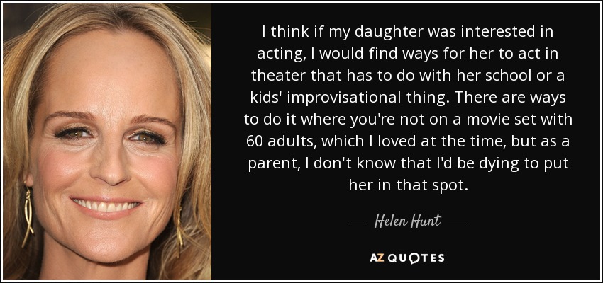 I think if my daughter was interested in acting, I would find ways for her to act in theater that has to do with her school or a kids' improvisational thing. There are ways to do it where you're not on a movie set with 60 adults, which I loved at the time, but as a parent, I don't know that I'd be dying to put her in that spot. - Helen Hunt