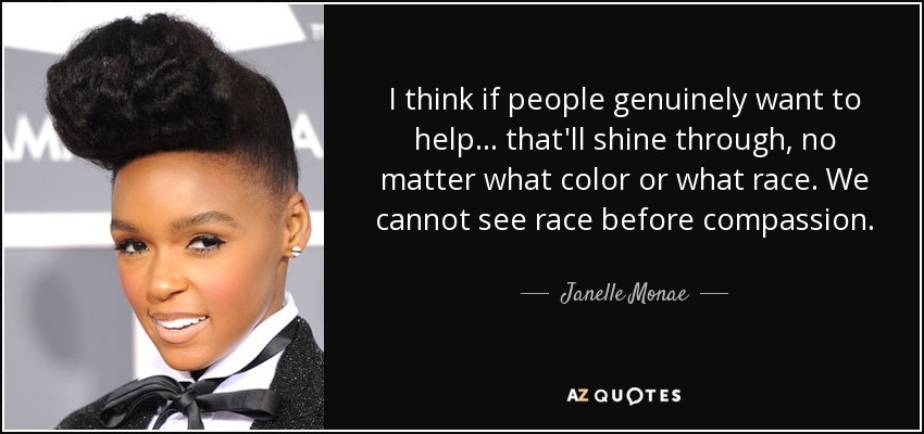 I think if people genuinely want to help ... that'll shine through, no matter what color or what race. We cannot see race before compassion. - Janelle Monae