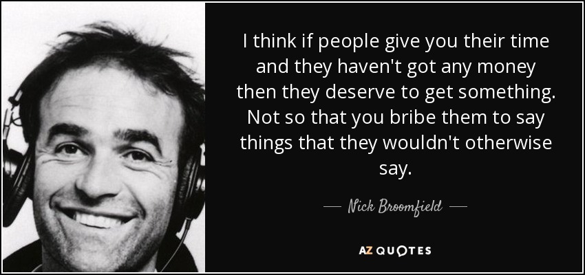 I think if people give you their time and they haven't got any money then they deserve to get something. Not so that you bribe them to say things that they wouldn't otherwise say. - Nick Broomfield