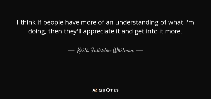 I think if people have more of an understanding of what I'm doing, then they'll appreciate it and get into it more. - Keith Fullerton Whitman