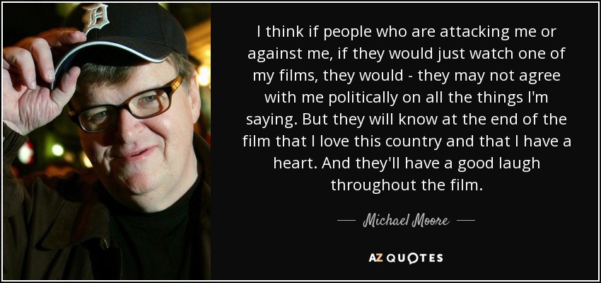 I think if people who are attacking me or against me, if they would just watch one of my films, they would - they may not agree with me politically on all the things I'm saying. But they will know at the end of the film that I love this country and that I have a heart. And they'll have a good laugh throughout the film. - Michael Moore