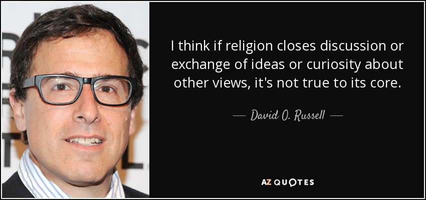 I think if religion closes discussion or exchange of ideas or curiosity about other views, it's not true to its core. - David O. Russell